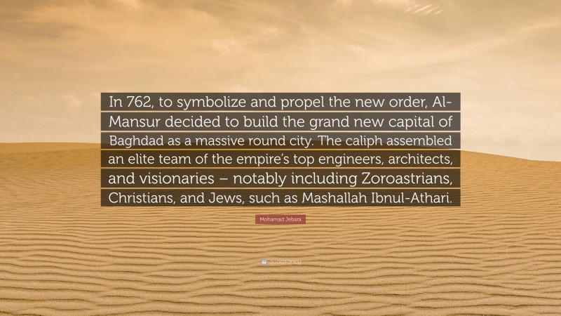 Mohamad Jebara Quote: “In 762, to symbolize and propel the new order, Al-Mansur decided to build the grand new capital of Baghdad as a massive round city. The caliph assembled an elite team of the empire’s top engineers, architects, and visionaries – notably including Zoroastrians, Christians, and Jews, such as Mashallah Ibnul-Athari.”
