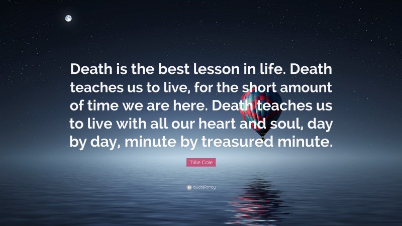 Tillie Cole Quote: “Death is the best lesson in life. Death teaches us to live, for the short amount of time we are here. Death teaches us to live with all our heart and soul, day by day, minute by treasured minute.”