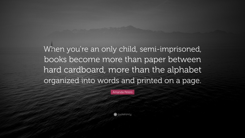 Amanda Peters Quote: “When you’re an only child, semi-imprisoned, books become more than paper between hard cardboard, more than the alphabet organized into words and printed on a page.”