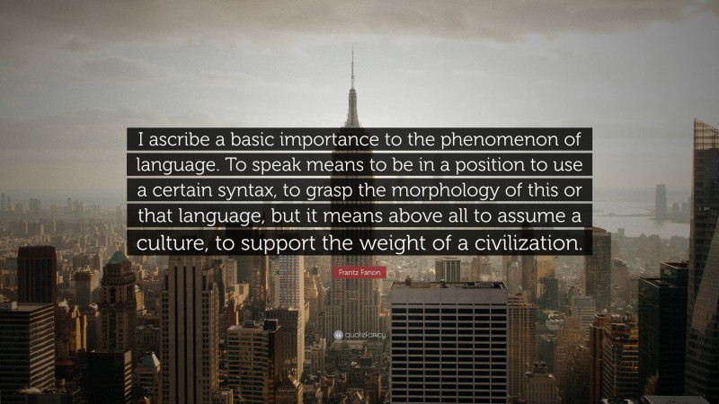 Frantz Fanon Quote: “I ascribe a basic importance to the phenomenon of language. To speak means to be in a position to use a certain syntax, to grasp the morphology of this or that language, but it means above all to assume a culture, to support the weight of a civilization.”