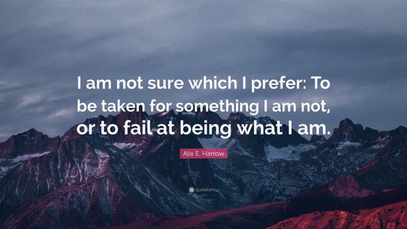 Alix E. Harrow Quote: “I am not sure which I prefer: To be taken for something I am not, or to fail at being what I am.”