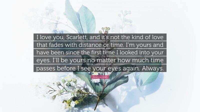 Rebecca Yarros Quote: “I love you, Scarlett, and it’s not the kind of love that fades with distance or time. I’m yours and have been since the first time I looked into your eyes. I’ll be yours no matter how much time passes before I see your eyes again. Always.”