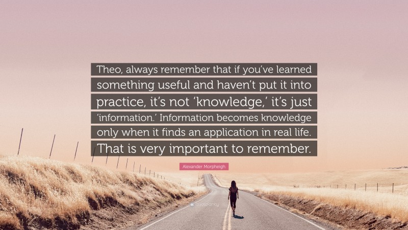 Alexander Morpheigh Quote: “Theo, always remember that if you’ve learned something useful and haven’t put it into practice, it’s not ‘knowledge,’ it’s just ‘information.’ Information becomes knowledge only when it finds an application in real life. That is very important to remember.”