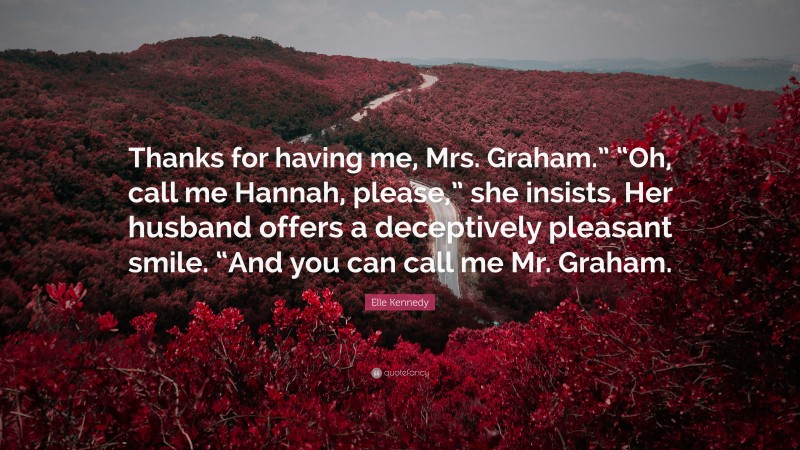 Elle Kennedy Quote: “Thanks for having me, Mrs. Graham.” “Oh, call me Hannah, please,” she insists. Her husband offers a deceptively pleasant smile. “And you can call me Mr. Graham.”