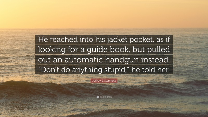 Jeffrey S. Stephens Quote: “He reached into his jacket pocket, as if looking for a guide book, but pulled out an automatic handgun instead. “Don’t do anything stupid,” he told her.”