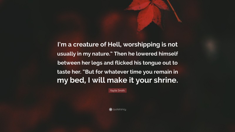 Kaylie Smith Quote: “I’m a creature of Hell, worshipping is not usually in my nature.” Then he lowered himself between her legs and flicked his tongue out to taste her. “But for whatever time you remain in my bed, I will make it your shrine.”