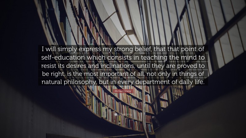 Michael Faraday Quote: “I will simply express my strong belief, that that point of self-education which consists in teaching the mind to resist its desires and inclinations, until they are proved to be right, is the most important of all, not only in things of natural philosophy, but in every department of dally life.”
