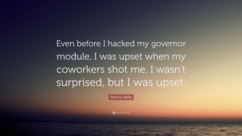 Martha Wells Quote: “Even before I hacked my governor module, I was upset when my coworkers shot me. I wasn’t surprised, but I was upset.”