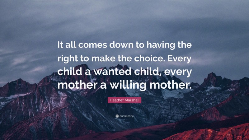 Heather Marshall Quote: “It all comes down to having the right to make the choice. Every child a wanted child, every mother a willing mother.”