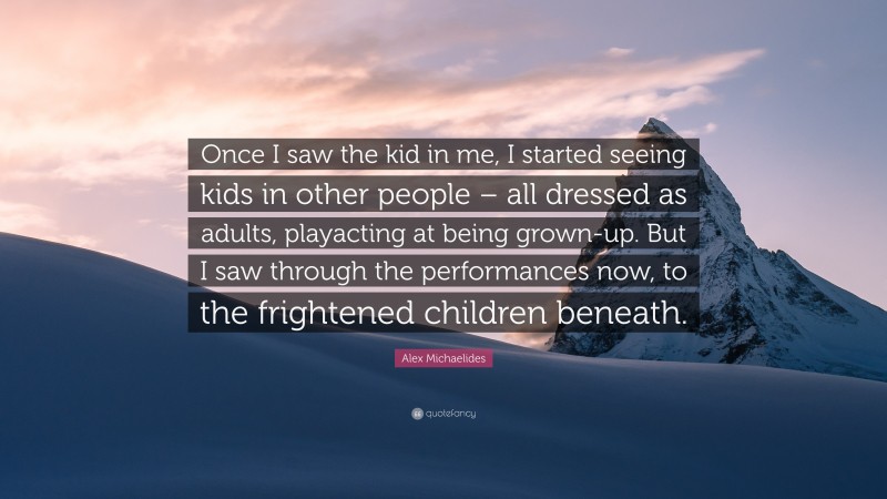 Alex Michaelides Quote: “Once I saw the kid in me, I started seeing kids in other people – all dressed as adults, playacting at being grown-up. But I saw through the performances now, to the frightened children beneath.”