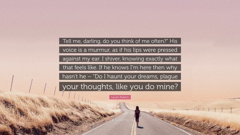 Lauren Roberts Quote: “Tell me, darling, do you think of me often?” His voice is a murmur, as if his lips were pressed against my ear. I shiver, knowing exactly what that feels like. If he knows I’m here then why hasn’t he – “Do I haunt your dreams, plague your thoughts, like you do mine?”