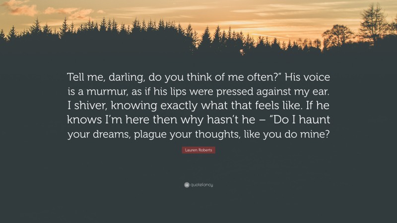 Lauren Roberts Quote: “Tell me, darling, do you think of me often?” His voice is a murmur, as if his lips were pressed against my ear. I shiver, knowing exactly what that feels like. If he knows I’m here then why hasn’t he – “Do I haunt your dreams, plague your thoughts, like you do mine?”