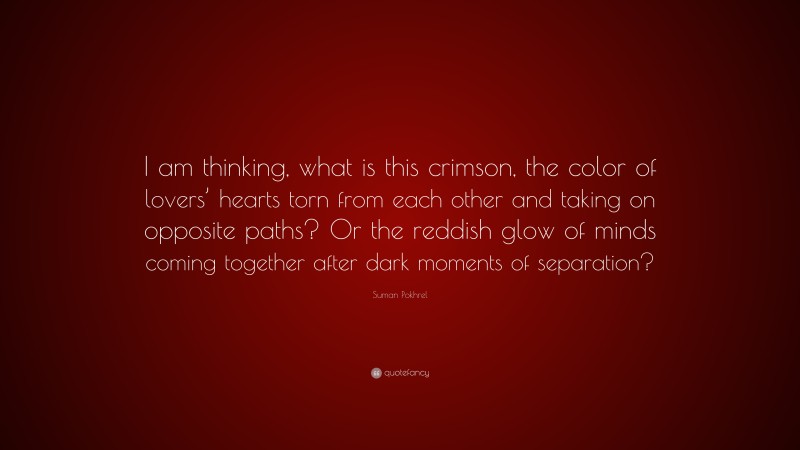 Suman Pokhrel Quote: “I am thinking, what is this crimson, the color of lovers’ hearts torn from each other and taking on opposite paths? Or the reddish glow of minds coming together after dark moments of separation?”