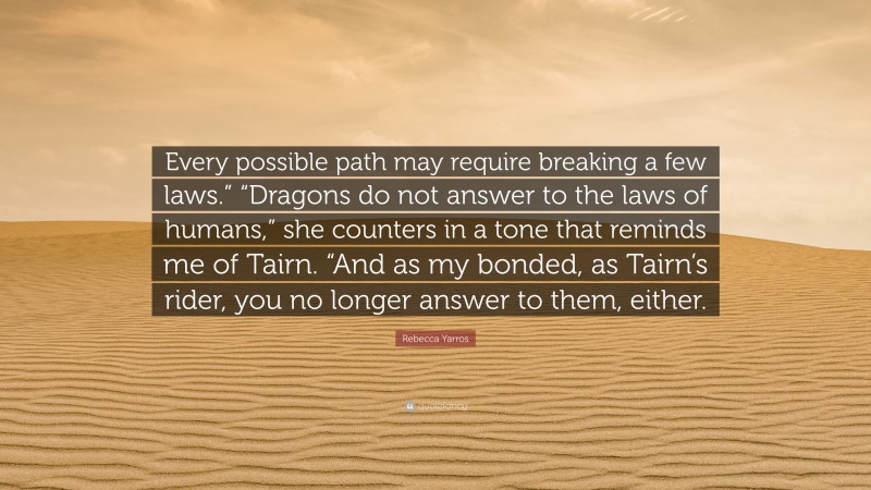 Rebecca Yarros Quote: “Every possible path may require breaking a few laws.” “Dragons do not answer to the laws of humans,” she counters in a tone that reminds me of Tairn. “And as my bonded, as Tairn’s rider, you no longer answer to them, either.”