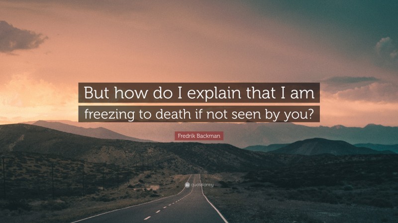 Fredrik Backman Quote: “But how do I explain that I am freezing to death if not seen by you?”