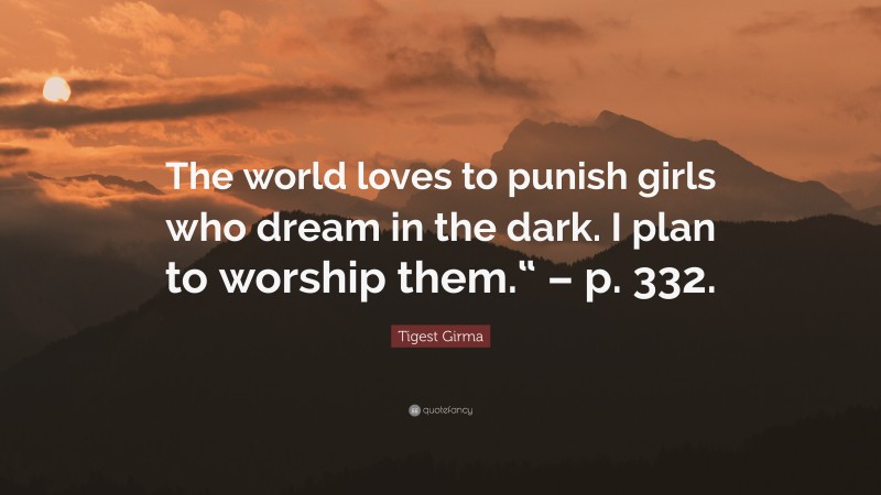 Tigest Girma Quote: “The world loves to punish girls who dream in the dark. I plan to worship them.“ – p. 332.”