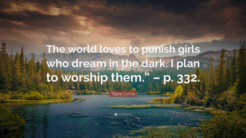 Tigest Girma Quote: “The world loves to punish girls who dream in the dark. I plan to worship them.“ – p. 332.”