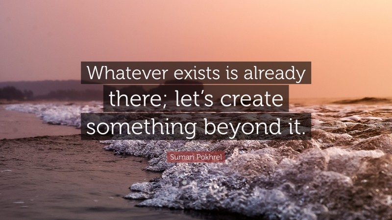 Suman Pokhrel Quote: “Whatever exists is already there; let’s create something beyond it.”