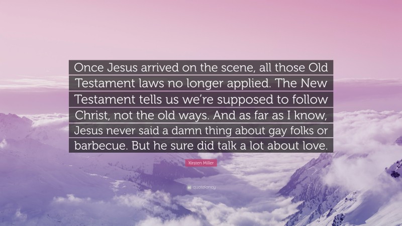 Kirsten Miller Quote: “Once Jesus arrived on the scene, all those Old Testament laws no longer applied. The New Testament tells us we’re supposed to follow Christ, not the old ways. And as far as I know, Jesus never said a damn thing about gay folks or barbecue. But he sure did talk a lot about love.”