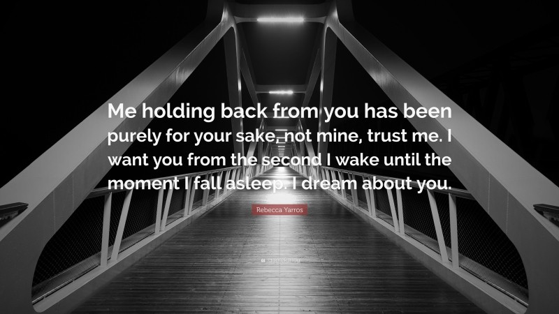 Rebecca Yarros Quote: “Me holding back from you has been purely for your sake, not mine, trust me. I want you from the second I wake until the moment I fall asleep. I dream about you.”
