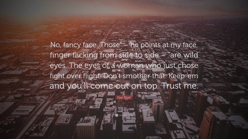 Elsie Silver Quote: “No, fancy face. Those” – he points at my face, finger flicking from side to side – “are wild eyes. The eyes of a woman who just chose fight over flight. Don’t smother that. Keep ’em and you’ll come out on top. Trust me.”