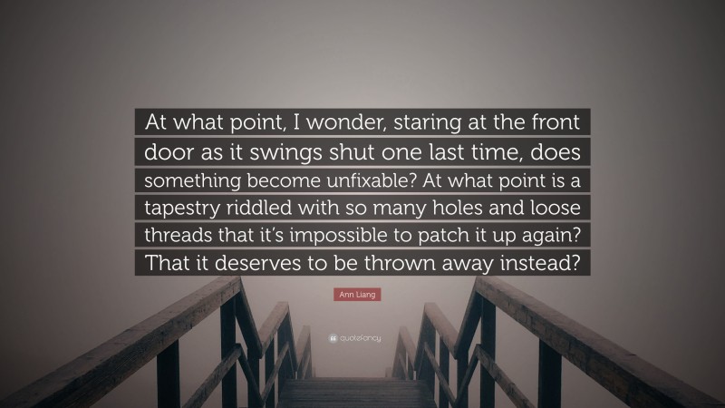 Ann Liang Quote: “At what point, I wonder, staring at the front door as it swings shut one last time, does something become unfixable? At what point is a tapestry riddled with so many holes and loose threads that it’s impossible to patch it up again? That it deserves to be thrown away instead?”