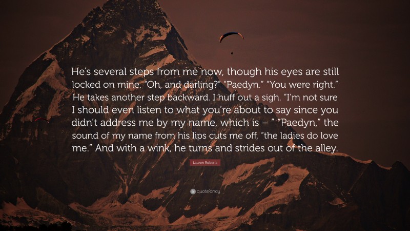 Lauren Roberts Quote: “He’s several steps from me now, though his eyes are still locked on mine. “Oh, and darling?” “Paedyn.” “You were right.” He takes another step backward. I huff out a sigh. “I’m not sure I should even listen to what you’re about to say since you didn’t address me by my name, which is – ” “Paedyn,” the sound of my name from his lips cuts me off, “the ladies do love me.” And with a wink, he turns and strides out of the alley.”