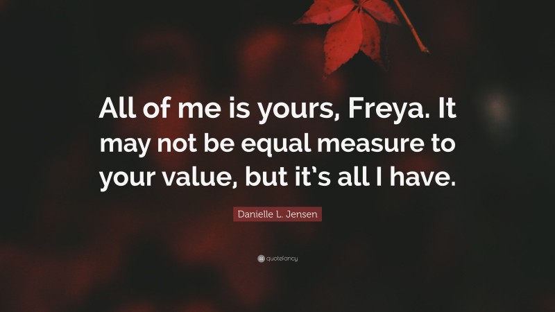 Danielle L. Jensen Quote: “All of me is yours, Freya. It may not be equal measure to your value, but it’s all I have.”