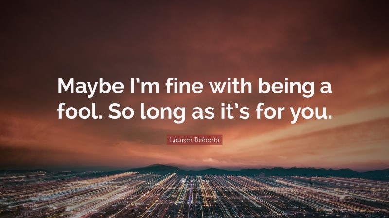 Lauren Roberts Quote: “Maybe I’m fine with being a fool. So long as it’s for you.”