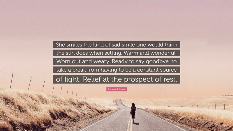 Lauren Roberts Quote: “She smiles the kind of sad smile one would think the sun does when setting. Warm and wonderful. Worn out and weary. Ready to say goodbye, to take a break from having to be a constant source of light. Relief at the prospect of rest.”