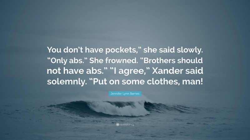 Jennifer Lynn Barnes Quote: “You don’t have pockets,” she said slowly. “Only abs.” She frowned. “Brothers should not have abs.” “I agree,” Xander said solemnly. “Put on some clothes, man!”