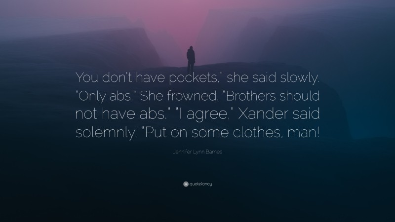 Jennifer Lynn Barnes Quote: “You don’t have pockets,” she said slowly. “Only abs.” She frowned. “Brothers should not have abs.” “I agree,” Xander said solemnly. “Put on some clothes, man!”