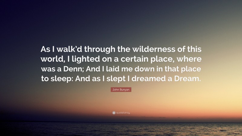 John Bunyan Quote: “As I walk’d through the wilderness of this world, I lighted on a certain place, where was a Denn; And I laid me down in that place to sleep: And as I slept I dreamed a Dream.”