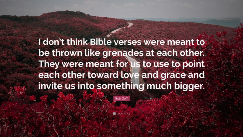 Bob Goff Quote: “I don’t think Bible verses were meant to be thrown like grenades at each other. They were meant for us to use to point each other toward love and grace and invite us into something much bigger.”