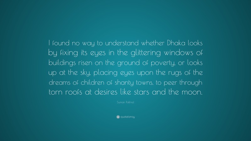 Suman Pokhrel Quote: “I found no way to understand whether Dhaka looks by fixing its eyes in the glittering windows of buildings risen on the ground of poverty, or looks up at the sky, placing eyes upon the rugs of the dreams of children of shanty towns, to peer through torn roofs at desires like stars and the moon.”