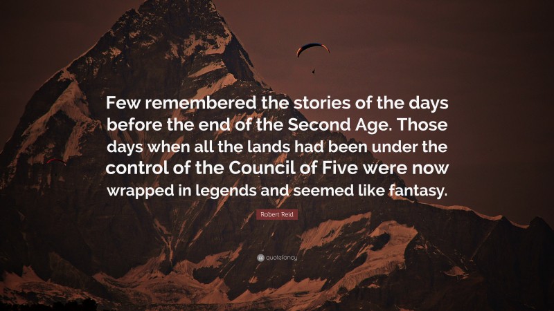 Robert Reid Quote: “Few remembered the stories of the days before the end of the Second Age. Those days when all the lands had been under the control of the Council of Five were now wrapped in legends and seemed like fantasy.”