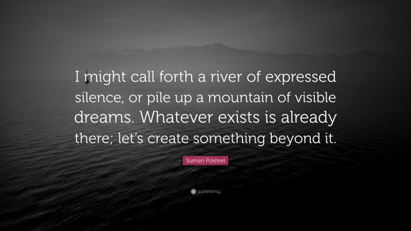 Suman Pokhrel Quote: “I might call forth a river of expressed silence, or pile up a mountain of visible dreams. Whatever exists is already there; let’s create something beyond it.”