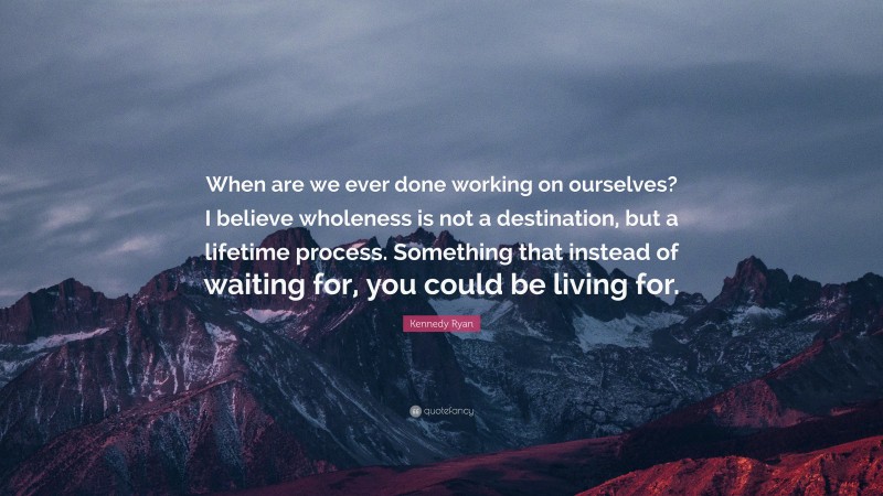 Kennedy Ryan Quote: “When are we ever done working on ourselves? I believe wholeness is not a destination, but a lifetime process. Something that instead of waiting for, you could be living for.”