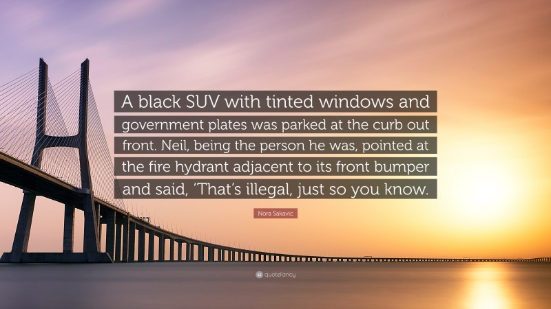 Nora Sakavic Quote: “A black SUV with tinted windows and government plates was parked at the curb out front. Neil, being the person he was, pointed at the fire hydrant adjacent to its front bumper and said, ‘That’s illegal, just so you know.”
