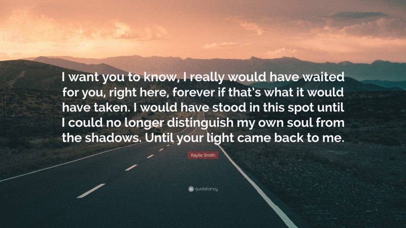 Kaylie Smith Quote: “I want you to know, I really would have waited for you, right here, forever if that’s what it would have taken. I would have stood in this spot until I could no longer distinguish my own soul from the shadows. Until your light came back to me.”