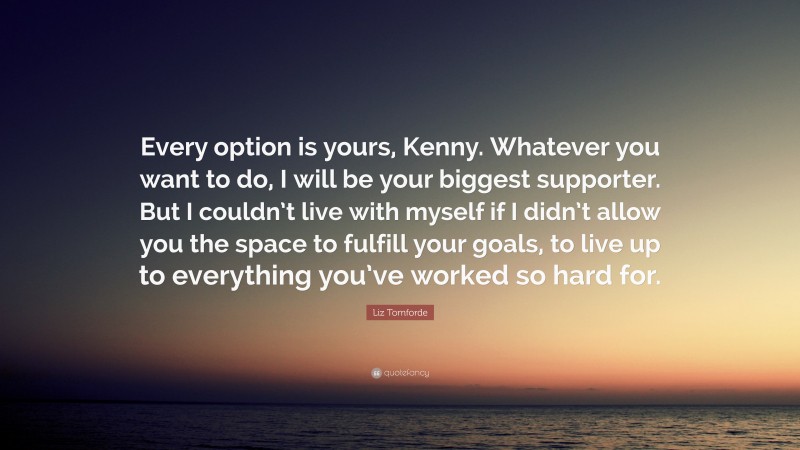 Liz Tomforde Quote: “Every option is yours, Kenny. Whatever you want to do, I will be your biggest supporter. But I couldn’t live with myself if I didn’t allow you the space to fulfill your goals, to live up to everything you’ve worked so hard for.”