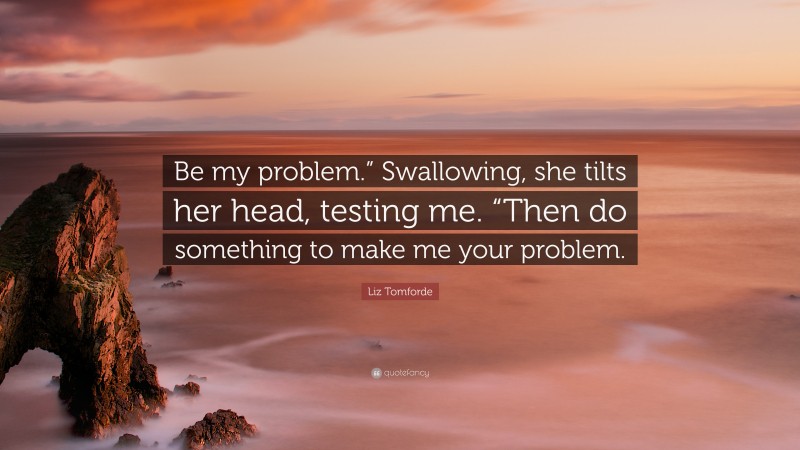 Liz Tomforde Quote: “Be my problem.” Swallowing, she tilts her head, testing me. “Then do something to make me your problem.”