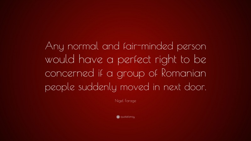 Nigel Farage Quote: “Any normal and fair-minded person would have a perfect right to be concerned if a group of Romanian people suddenly moved in next door.”
