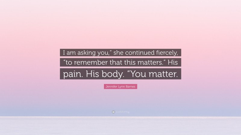 Jennifer Lynn Barnes Quote: “I am asking you,” she continued fiercely, “to remember that this matters.” His pain. His body. “You matter.”