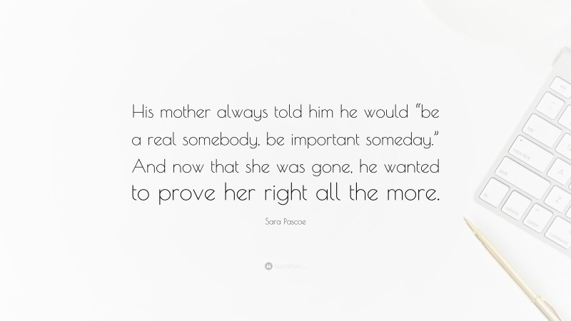 Sara Pascoe Quote: “His mother always told him he would “be a real somebody, be important someday.” And now that she was gone, he wanted to prove her right all the more.”