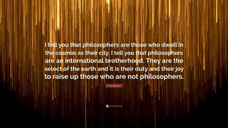 Ki Longfellow Quote: “I tell you that philosophers are those who dwell in the cosmos as their city. I tell you that philosophers are an international brotherhood. They are the select of the earth and it is their duty and their joy to raise up those who are not philosophers.”