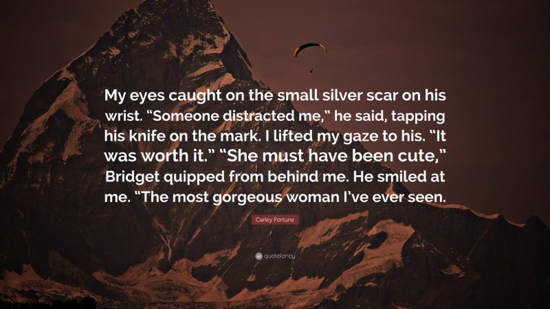 Carley Fortune Quote: “My eyes caught on the small silver scar on his wrist. “Someone distracted me,” he said, tapping his knife on the mark. I lifted my gaze to his. “It was worth it.” “She must have been cute,” Bridget quipped from behind me. He smiled at me. “The most gorgeous woman I’ve ever seen.”