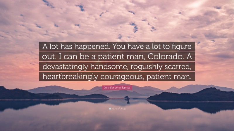 Jennifer Lynn Barnes Quote: “A lot has happened. You have a lot to figure out. I can be a patient man, Colorado. A devastatingly handsome, roguishly scarred, heartbreakingly courageous, patient man.”