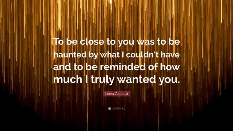 Liana Cincotti Quote: “To be close to you was to be haunted by what I couldn’t have and to be reminded of how much I truly wanted you.”