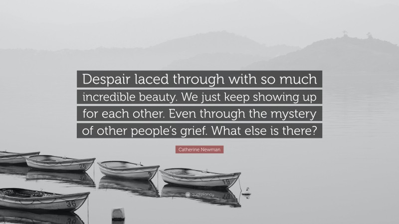 Catherine Newman Quote: “Despair laced through with so much incredible beauty. We just keep showing up for each other. Even through the mystery of other people’s grief. What else is there?”